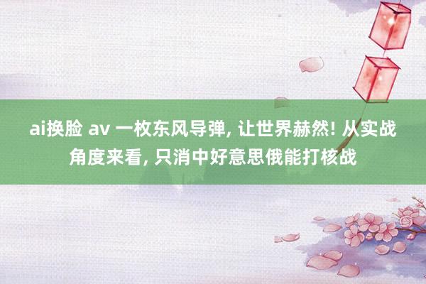 ai换脸 av 一枚东风导弹， 让世界赫然! 从实战角度来看， 只消中好意思俄能打核战