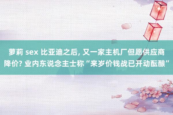 萝莉 sex 比亚迪之后， 又一家主机厂但愿供应商降价? 业内东说念主士称“来岁价钱战已开动酝酿”