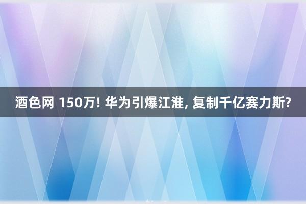 酒色网 150万! 华为引爆江淮， 复制千亿赛力斯?