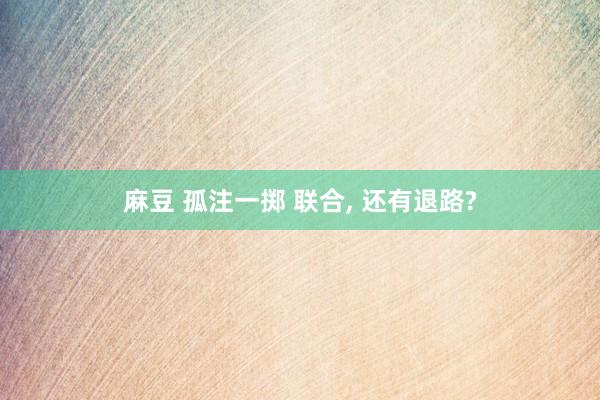 麻豆 孤注一掷 联合， 还有退路?
