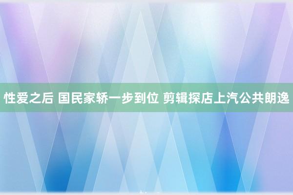 性爱之后 国民家轿一步到位 剪辑探店上汽公共朗逸