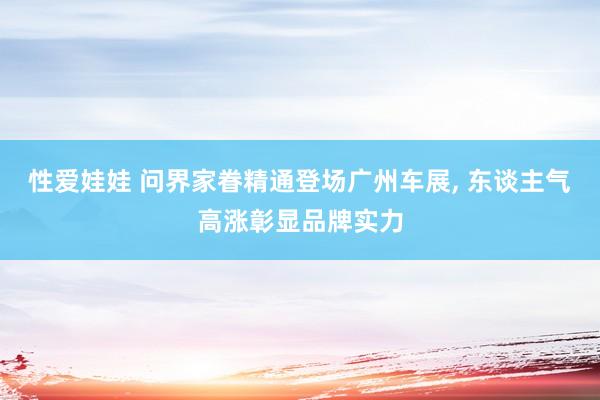 性爱娃娃 问界家眷精通登场广州车展， 东谈主气高涨彰显品牌实力