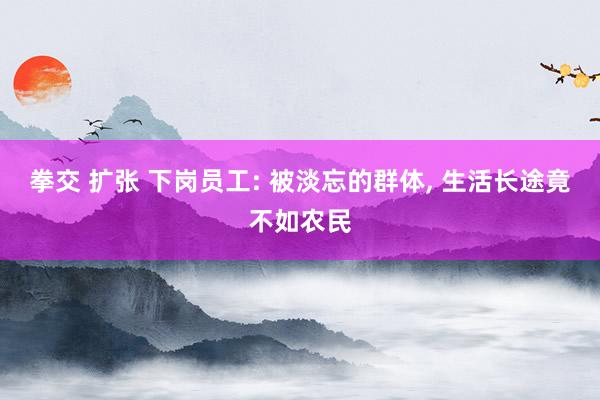 拳交 扩张 下岗员工: 被淡忘的群体， 生活长途竟不如农民