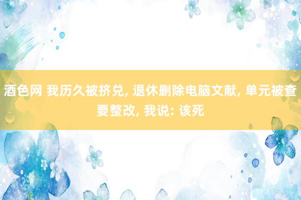 酒色网 我历久被挤兑， 退休删除电脑文献， 单元被查要整改， 我说: 该死