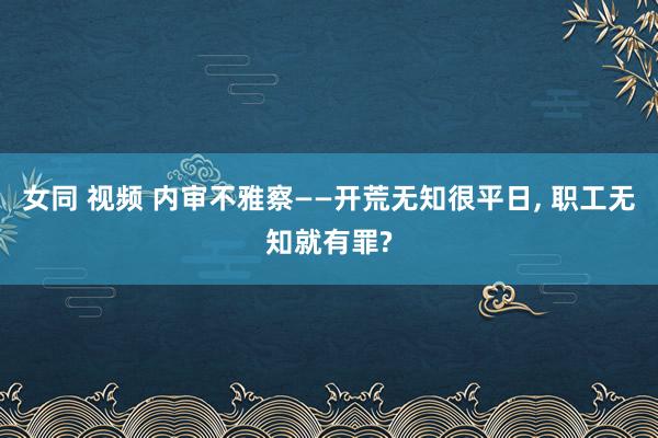 女同 视频 内审不雅察——开荒无知很平日， 职工无知就有罪?