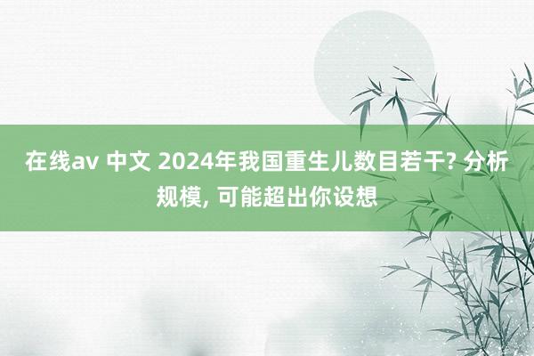 在线av 中文 2024年我国重生儿数目若干? 分析规模， 可能超出你设想