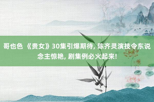 哥也色 《贵女》30集引爆期待， 陈齐灵演技令东说念主惊艳， 剧集例必火起来!