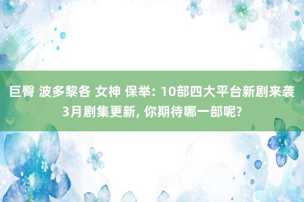 巨臀 波多黎各 女神 保举: 10部四大平台新剧来袭3月剧集更新， 你期待哪一部呢?