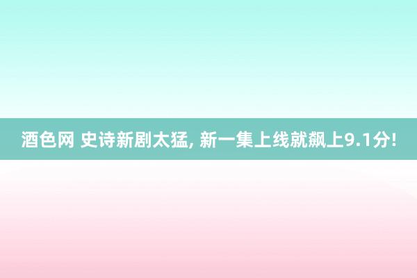 酒色网 史诗新剧太猛， 新一集上线就飙上9.1分!