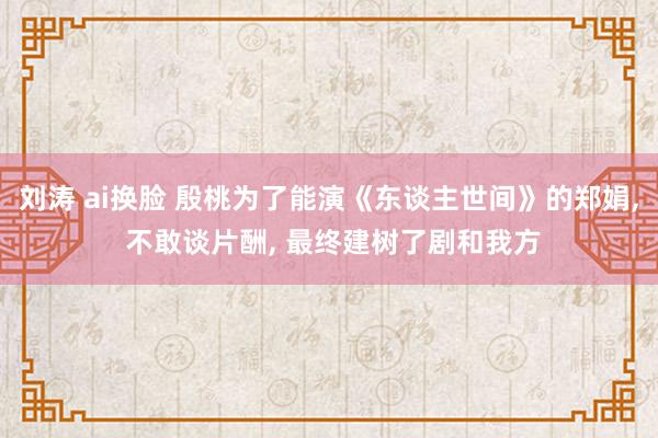 刘涛 ai换脸 殷桃为了能演《东谈主世间》的郑娟， 不敢谈片酬， 最终建树了剧和我方