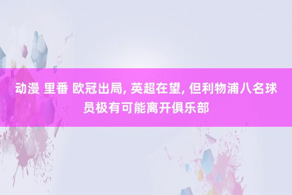动漫 里番 欧冠出局， 英超在望， 但利物浦八名球员极有可能离开俱乐部