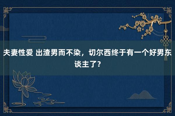 夫妻性爱 出渣男而不染，切尔西终于有一个好男东谈主了？
