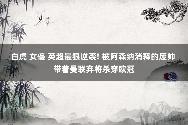 白虎 女優 英超最狠逆袭! 被阿森纳消释的废帅 带着曼联弃将杀穿欧冠