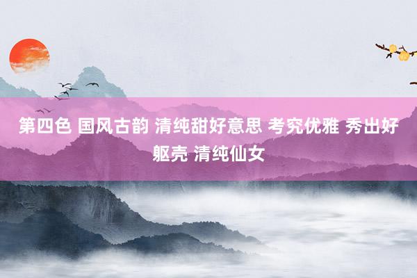 第四色 国风古韵 清纯甜好意思 考究优雅 秀出好躯壳 清纯仙女