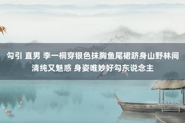 勾引 直男 李一桐穿银色抹胸鱼尾裙跻身山野林间清纯又魅惑 身姿唯妙好勾东说念主
