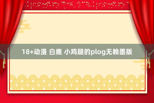 18+动漫 白鹿 小鸡腿的plog无翰墨版