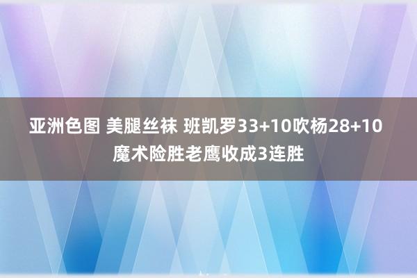 亚洲色图 美腿丝袜 班凯罗33+10吹杨28+10 魔术险胜老鹰收成3连胜
