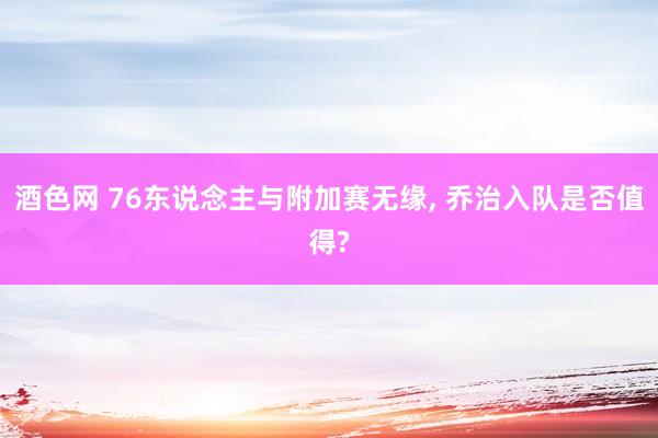 酒色网 76东说念主与附加赛无缘， 乔治入队是否值得?