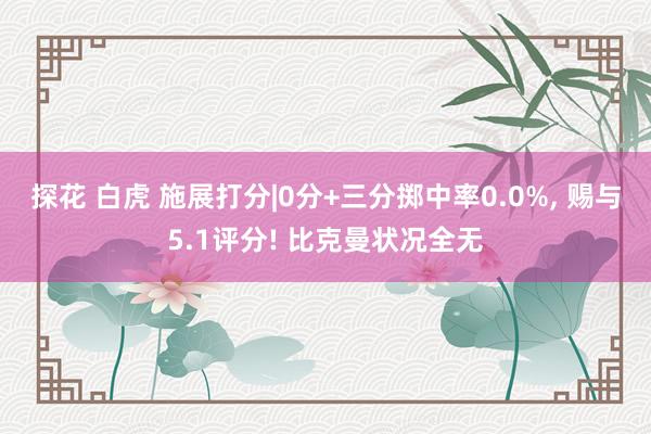探花 白虎 施展打分|0分+三分掷中率0.0%， 赐与5.1评分! 比克曼状况全无