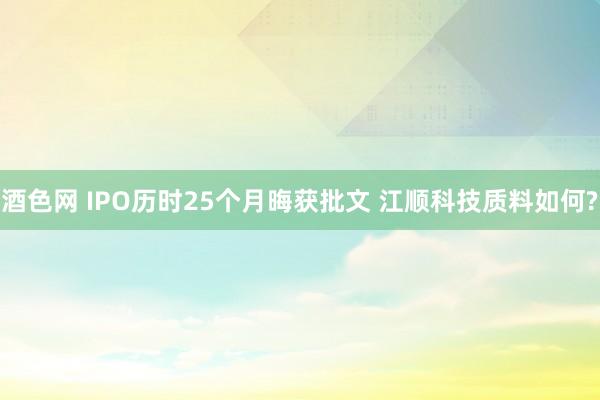 酒色网 IPO历时25个月晦获批文 江顺科技质料如何?