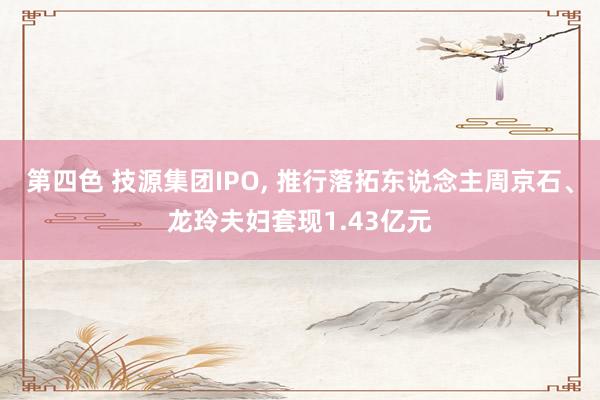 第四色 技源集团IPO， 推行落拓东说念主周京石、龙玲夫妇套现1.43亿元