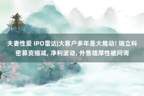 夫妻性爱 IPO雷达|大客户多年是大推动! 瑞立科密募资缩减， 净利波动， 外售雄厚性被问询