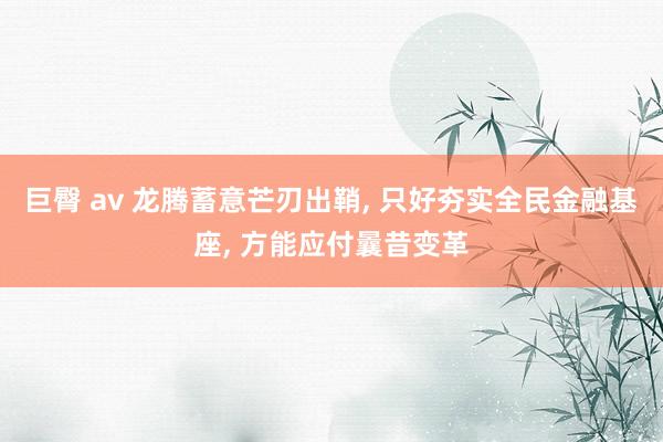 巨臀 av 龙腾蓄意芒刃出鞘， 只好夯实全民金融基座， 方能应付曩昔变革