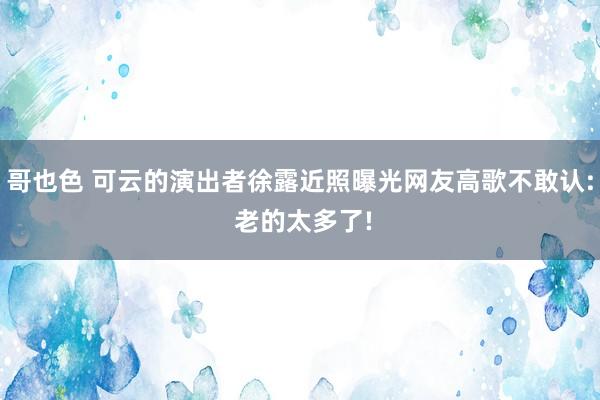 哥也色 可云的演出者徐露近照曝光网友高歌不敢认: 老的太多了!