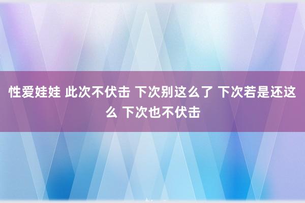 性爱娃娃 此次不伏击 下次别这么了 下次若是还这么 下次也不伏击