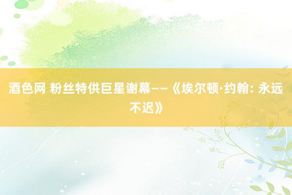酒色网 粉丝特供巨星谢幕——《埃尔顿·约翰: 永远不迟》