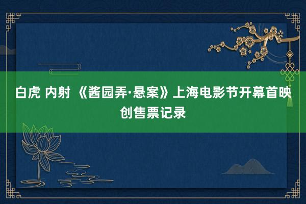 白虎 内射 《酱园弄·悬案》上海电影节开幕首映创售票记录