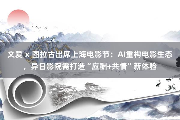 文爱 x 图拉古出席上海电影节：AI重构电影生态，异日影院需打造“应酬+共情”新体验