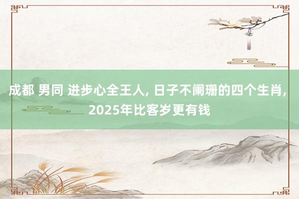 成都 男同 进步心全王人， 日子不阑珊的四个生肖， 2025年比客岁更有钱