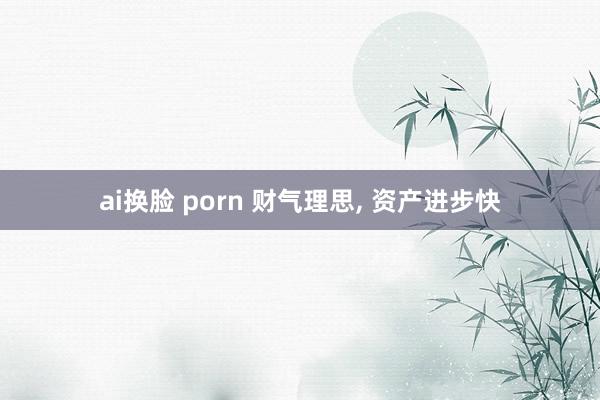 ai换脸 porn 财气理思， 资产进步快