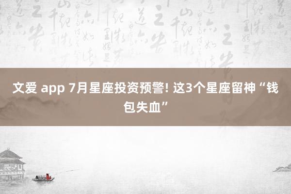 文爱 app 7月星座投资预警! 这3个星座留神“钱包失血”
