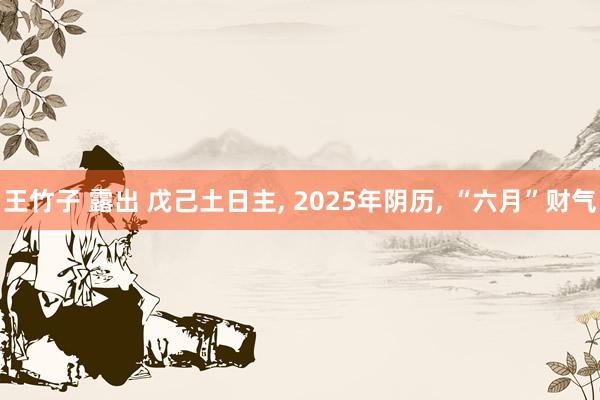 王竹子 露出 戊己土日主， 2025年阴历， “六月”财气